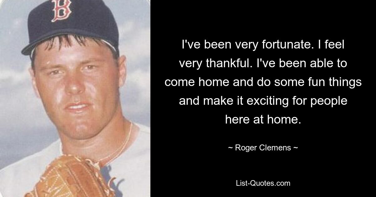 I've been very fortunate. I feel very thankful. I've been able to come home and do some fun things and make it exciting for people here at home. — © Roger Clemens