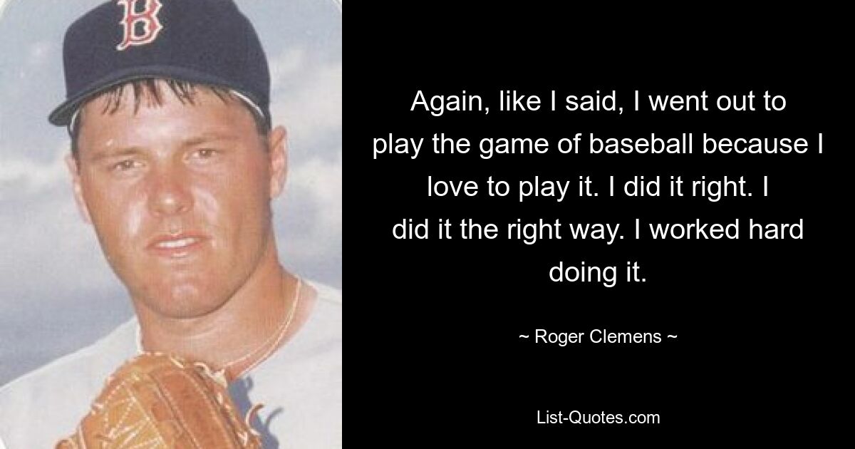 Again, like I said, I went out to play the game of baseball because I love to play it. I did it right. I did it the right way. I worked hard doing it. — © Roger Clemens