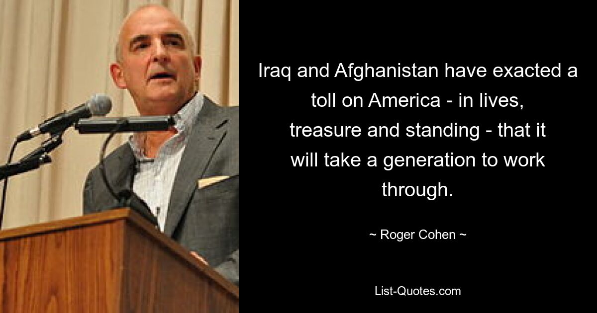 Iraq and Afghanistan have exacted a toll on America - in lives, treasure and standing - that it will take a generation to work through. — © Roger Cohen