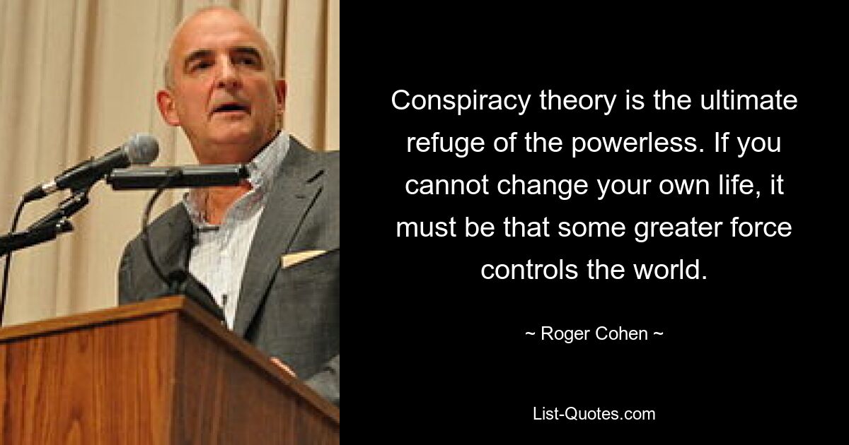 Conspiracy theory is the ultimate refuge of the powerless. If you cannot change your own life, it must be that some greater force controls the world. — © Roger Cohen