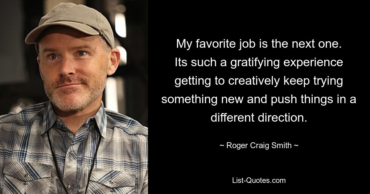 My favorite job is the next one. Its such a gratifying experience getting to creatively keep trying something new and push things in a different direction. — © Roger Craig Smith