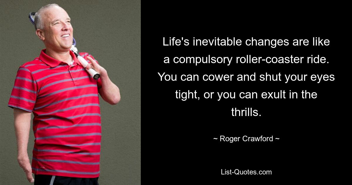 Life's inevitable changes are like a compulsory roller-coaster ride. You can cower and shut your eyes tight, or you can exult in the thrills. — © Roger Crawford