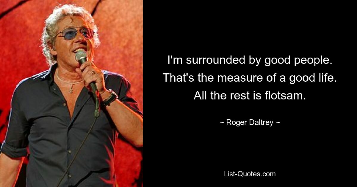 I'm surrounded by good people. That's the measure of a good life. All the rest is flotsam. — © Roger Daltrey