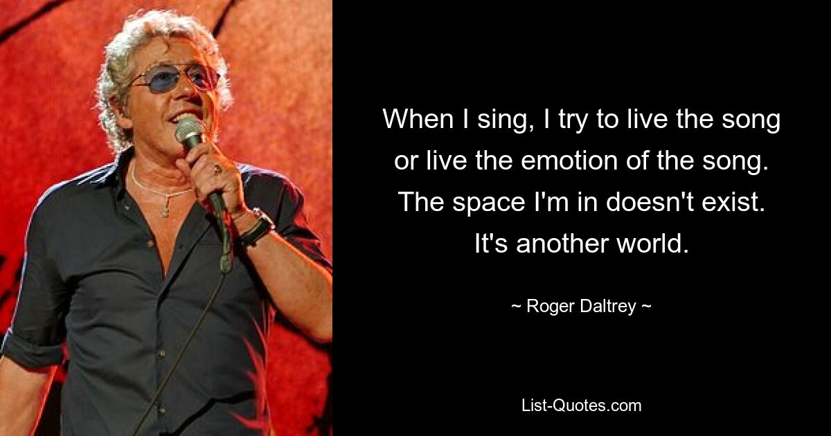 When I sing, I try to live the song or live the emotion of the song. The space I'm in doesn't exist. It's another world. — © Roger Daltrey