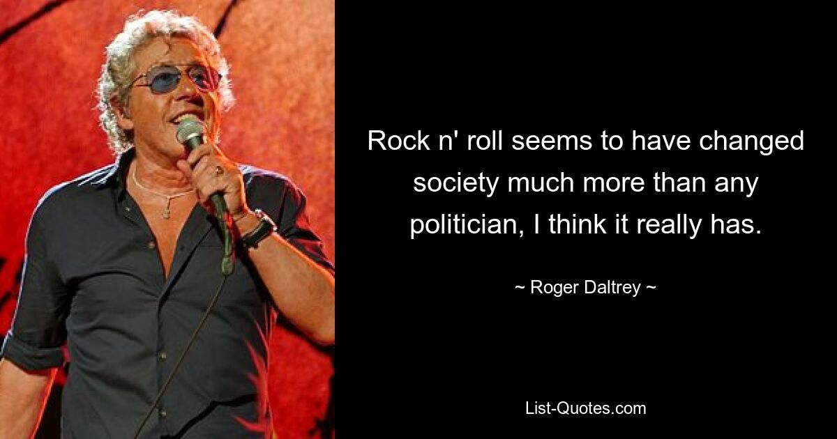 Rock n' roll seems to have changed society much more than any politician, I think it really has. — © Roger Daltrey