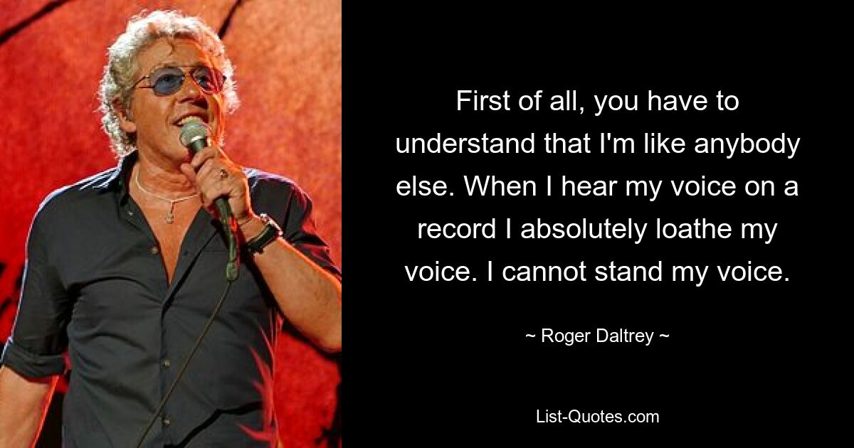 First of all, you have to understand that I'm like anybody else. When I hear my voice on a record I absolutely loathe my voice. I cannot stand my voice. — © Roger Daltrey