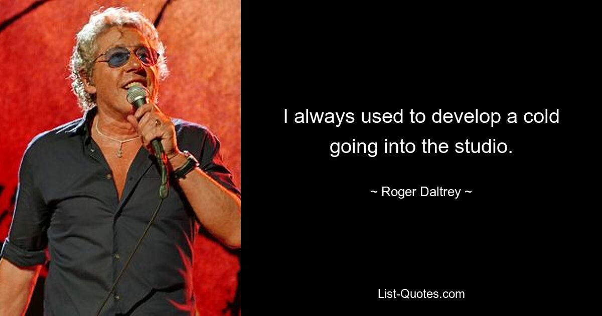 I always used to develop a cold going into the studio. — © Roger Daltrey