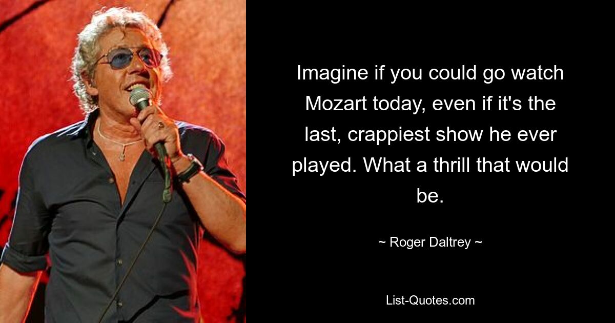 Imagine if you could go watch Mozart today, even if it's the last, crappiest show he ever played. What a thrill that would be. — © Roger Daltrey