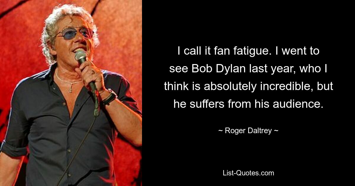 I call it fan fatigue. I went to see Bob Dylan last year, who I think is absolutely incredible, but he suffers from his audience. — © Roger Daltrey