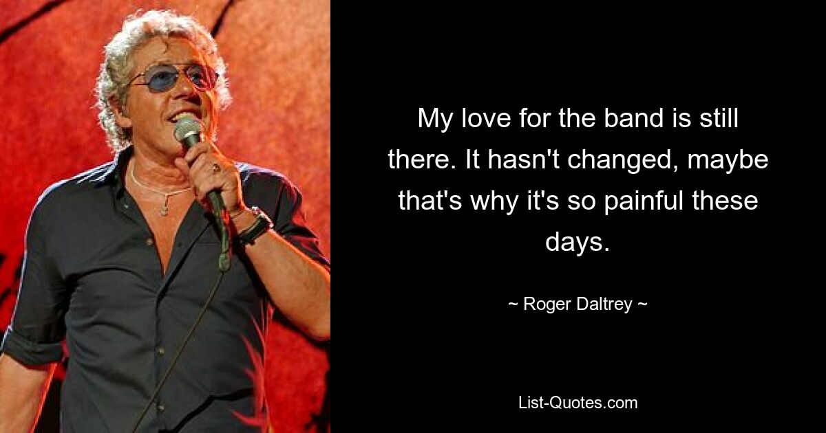 My love for the band is still there. It hasn't changed, maybe that's why it's so painful these days. — © Roger Daltrey