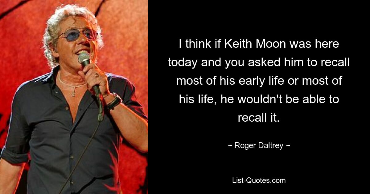 I think if Keith Moon was here today and you asked him to recall most of his early life or most of his life, he wouldn't be able to recall it. — © Roger Daltrey