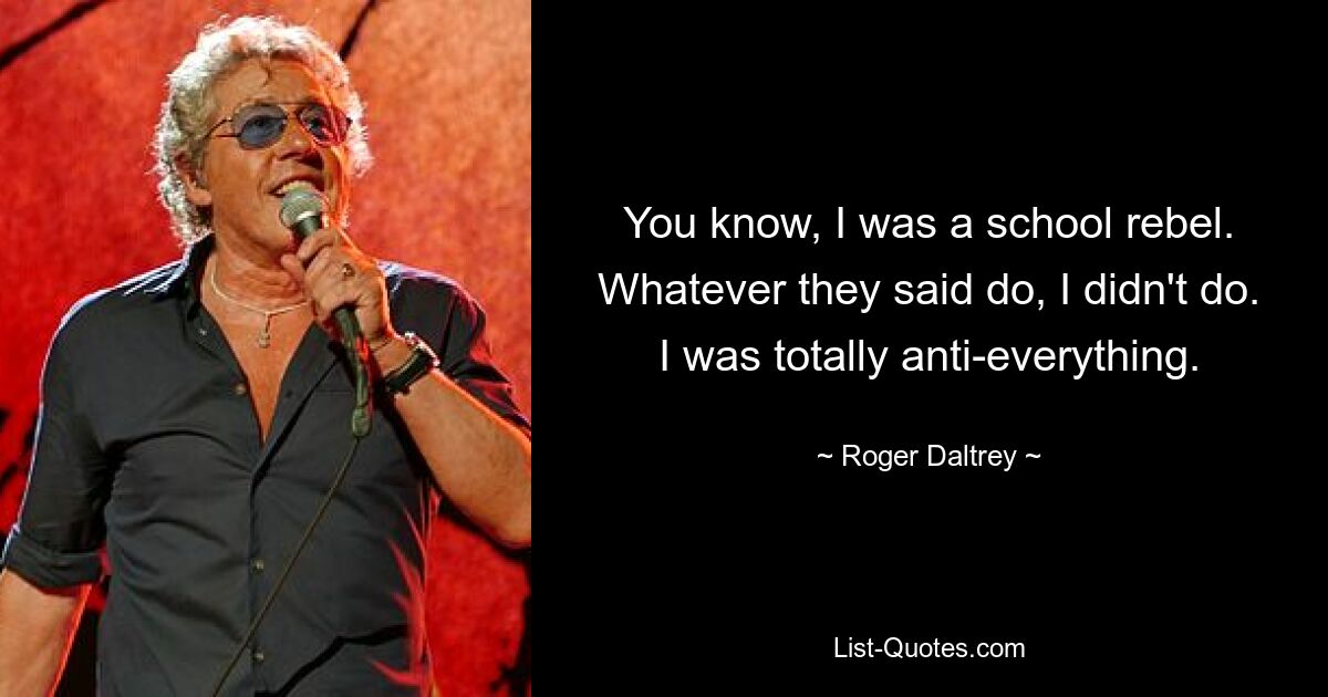 You know, I was a school rebel. Whatever they said do, I didn't do. I was totally anti-everything. — © Roger Daltrey