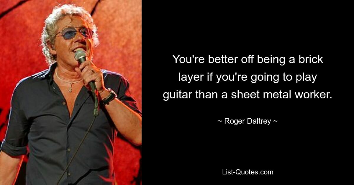 You're better off being a brick layer if you're going to play guitar than a sheet metal worker. — © Roger Daltrey