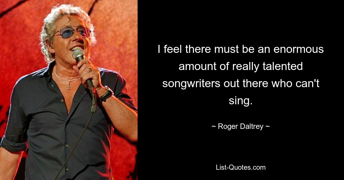 I feel there must be an enormous amount of really talented songwriters out there who can't sing. — © Roger Daltrey