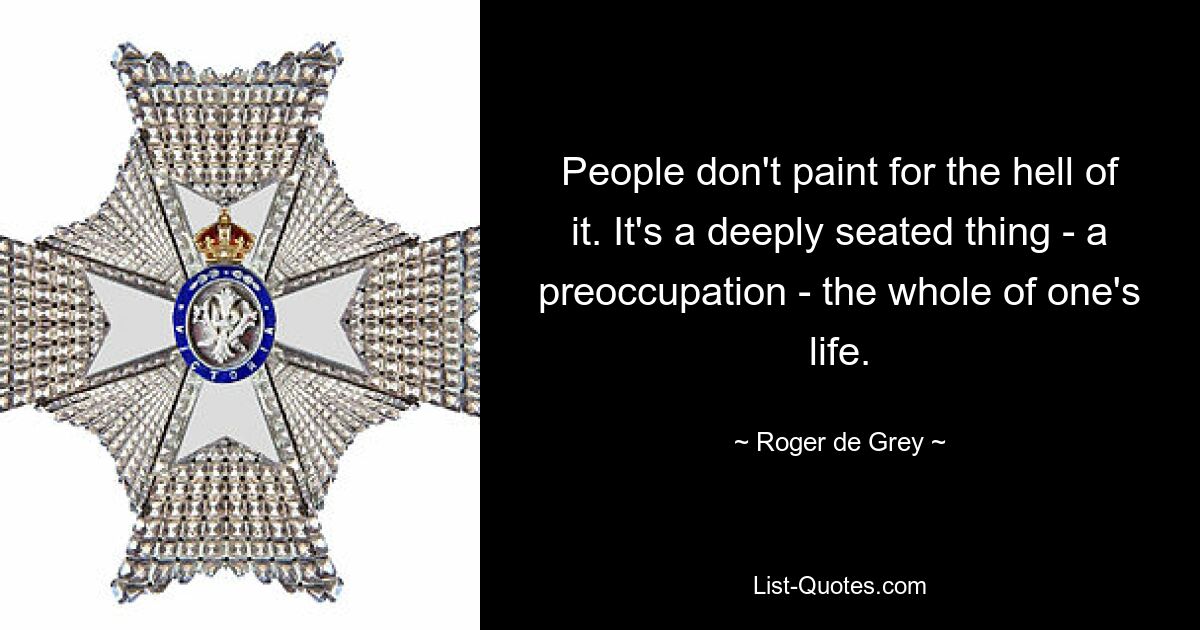 People don't paint for the hell of it. It's a deeply seated thing - a preoccupation - the whole of one's life. — © Roger de Grey