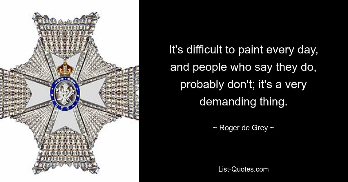 It's difficult to paint every day, and people who say they do, probably don't; it's a very demanding thing. — © Roger de Grey