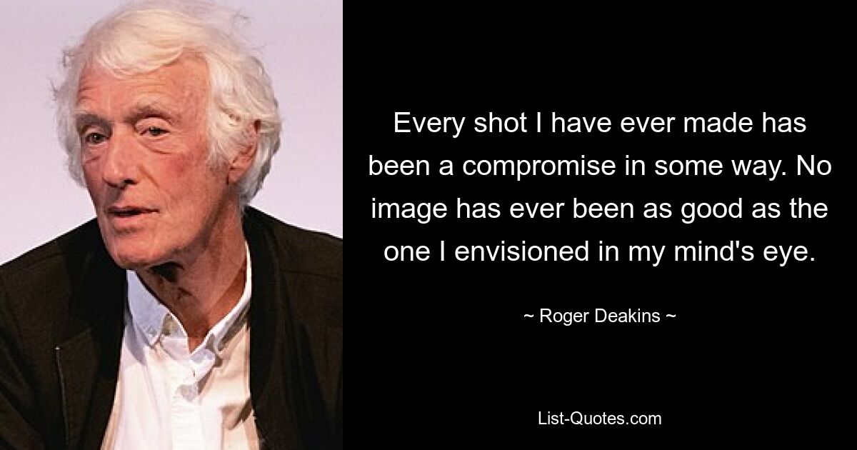 Every shot I have ever made has been a compromise in some way. No image has ever been as good as the one I envisioned in my mind's eye. — © Roger Deakins