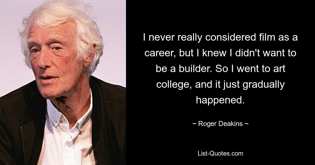 I never really considered film as a career, but I knew I didn't want to be a builder. So I went to art college, and it just gradually happened. — © Roger Deakins