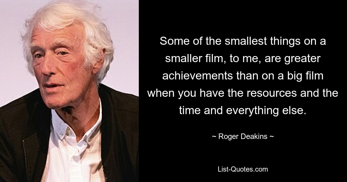 Some of the smallest things on a smaller film, to me, are greater achievements than on a big film when you have the resources and the time and everything else. — © Roger Deakins