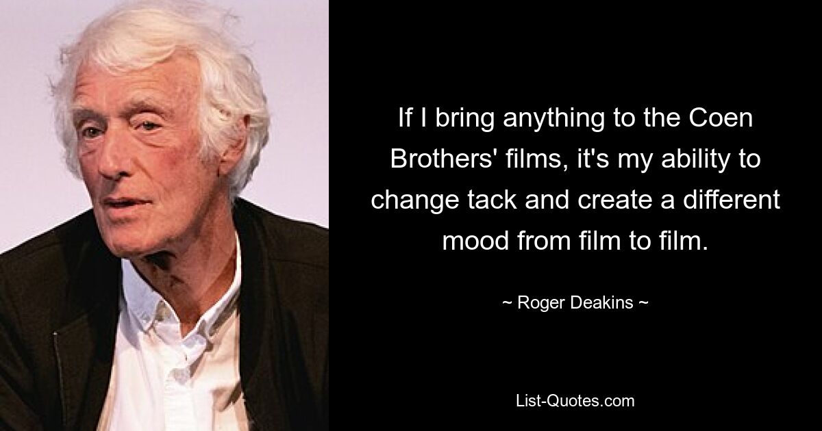 If I bring anything to the Coen Brothers' films, it's my ability to change tack and create a different mood from film to film. — © Roger Deakins