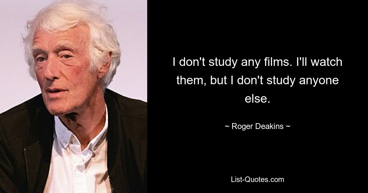 I don't study any films. I'll watch them, but I don't study anyone else. — © Roger Deakins