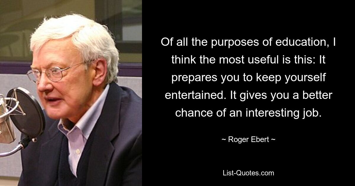 Of all the purposes of education, I think the most useful is this: It prepares you to keep yourself entertained. It gives you a better chance of an interesting job. — © Roger Ebert