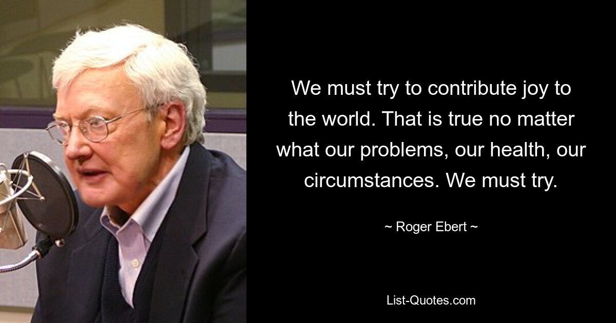 We must try to contribute joy to the world. That is true no matter what our problems, our health, our circumstances. We must try. — © Roger Ebert