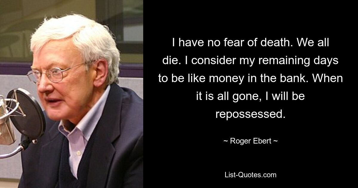 I have no fear of death. We all die. I consider my remaining days to be like money in the bank. When it is all gone, I will be repossessed. — © Roger Ebert