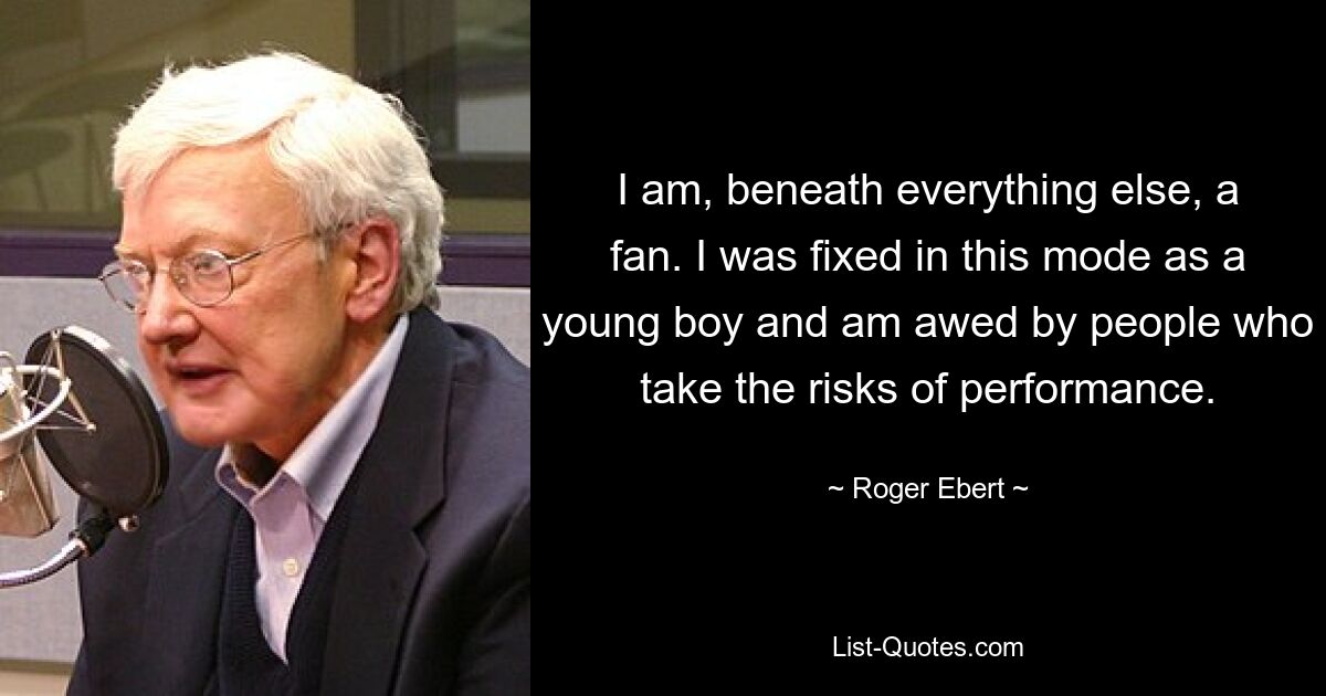 I am, beneath everything else, a fan. I was fixed in this mode as a young boy and am awed by people who take the risks of performance. — © Roger Ebert