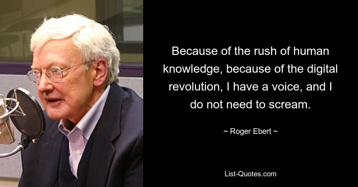 Because of the rush of human knowledge, because of the digital revolution, I have a voice, and I do not need to scream. — © Roger Ebert