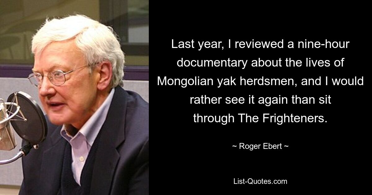 Last year, I reviewed a nine-hour documentary about the lives of Mongolian yak herdsmen, and I would rather see it again than sit through The Frighteners. — © Roger Ebert