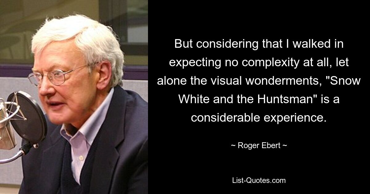 But considering that I walked in expecting no complexity at all, let alone the visual wonderments, "Snow White and the Huntsman" is a considerable experience. — © Roger Ebert