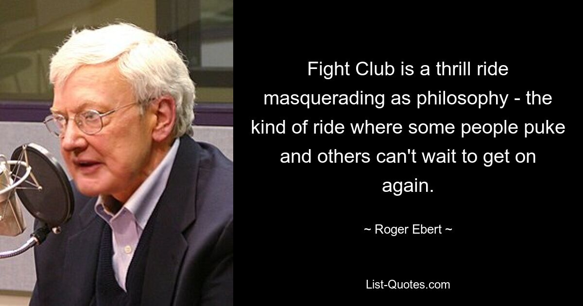 Fight Club is a thrill ride masquerading as philosophy - the kind of ride where some people puke and others can't wait to get on again. — © Roger Ebert