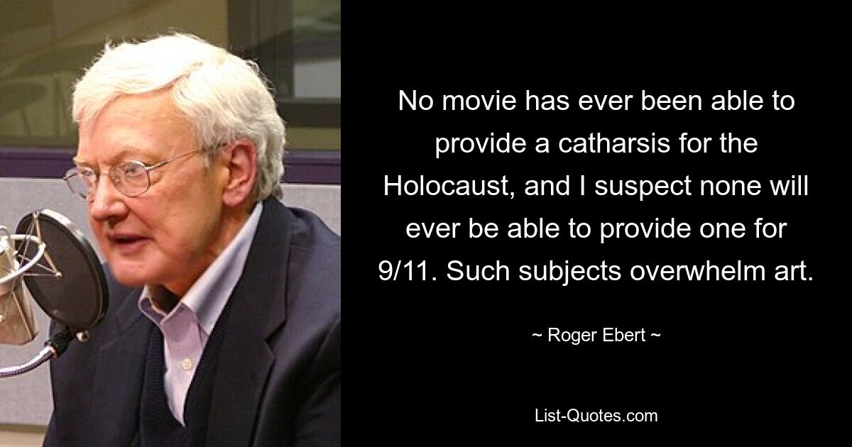 No movie has ever been able to provide a catharsis for the Holocaust, and I suspect none will ever be able to provide one for 9/11. Such subjects overwhelm art. — © Roger Ebert