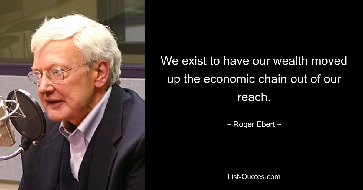 We exist to have our wealth moved up the economic chain out of our reach. — © Roger Ebert