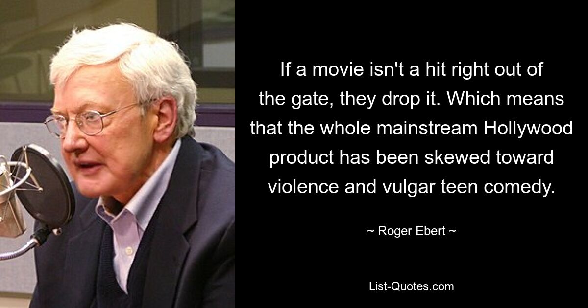 If a movie isn't a hit right out of the gate, they drop it. Which means that the whole mainstream Hollywood product has been skewed toward violence and vulgar teen comedy. — © Roger Ebert