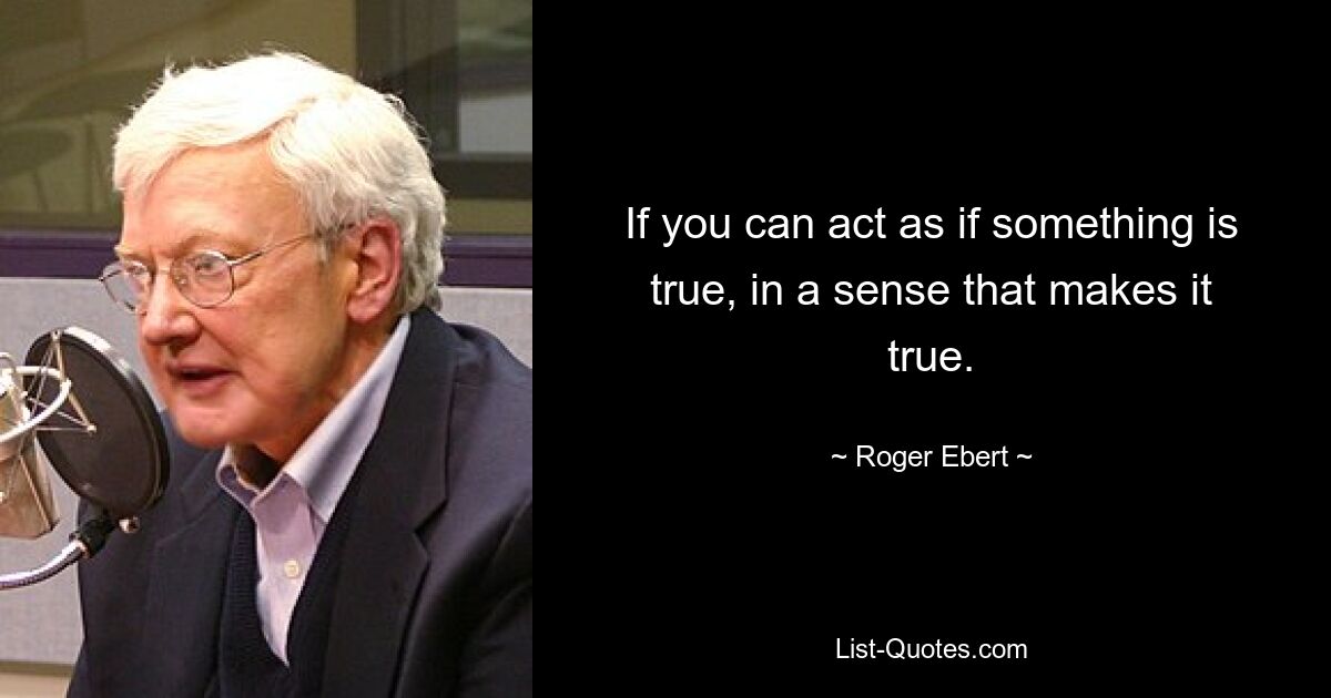 If you can act as if something is true, in a sense that makes it true. — © Roger Ebert