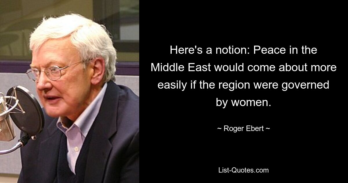 Here's a notion: Peace in the Middle East would come about more easily if the region were governed by women. — © Roger Ebert