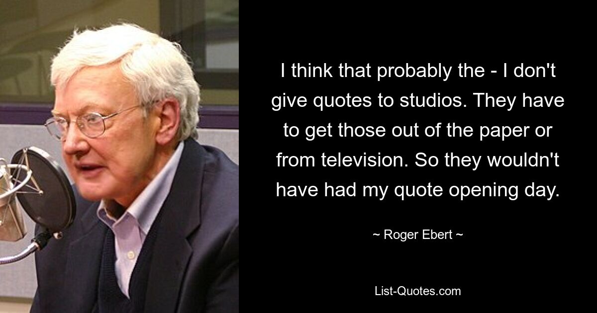 I think that probably the - I don't give quotes to studios. They have to get those out of the paper or from television. So they wouldn't have had my quote opening day. — © Roger Ebert