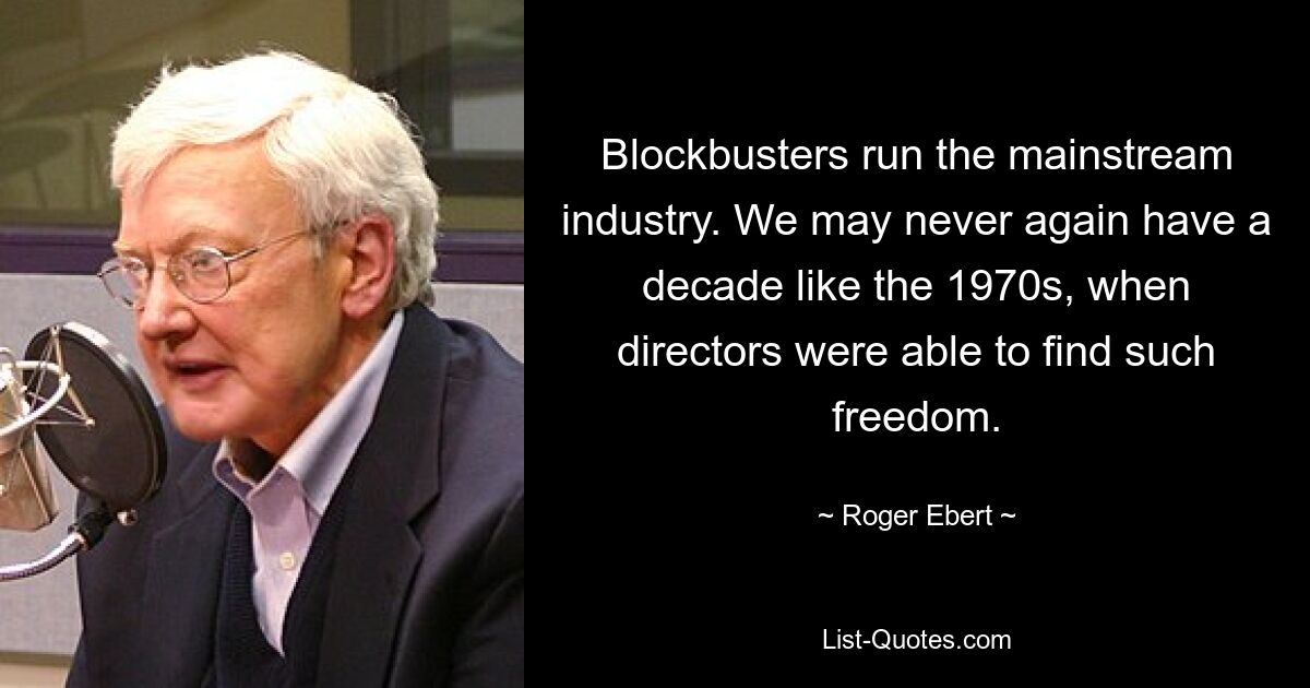 Blockbusters run the mainstream industry. We may never again have a decade like the 1970s, when directors were able to find such freedom. — © Roger Ebert