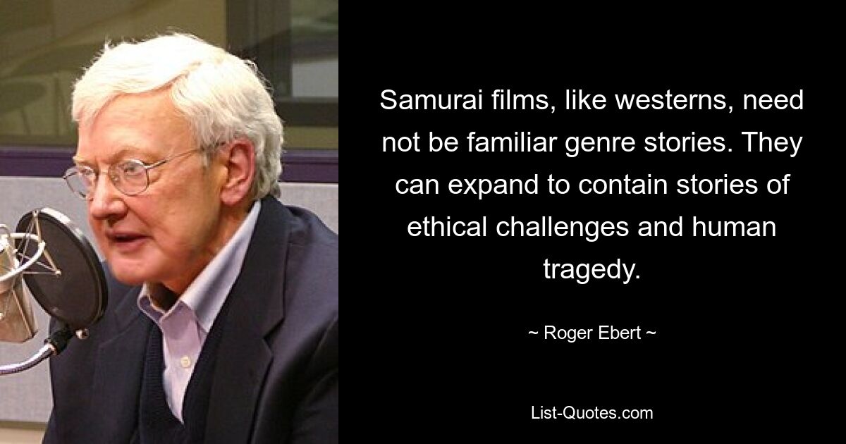 Samurai films, like westerns, need not be familiar genre stories. They can expand to contain stories of ethical challenges and human tragedy. — © Roger Ebert