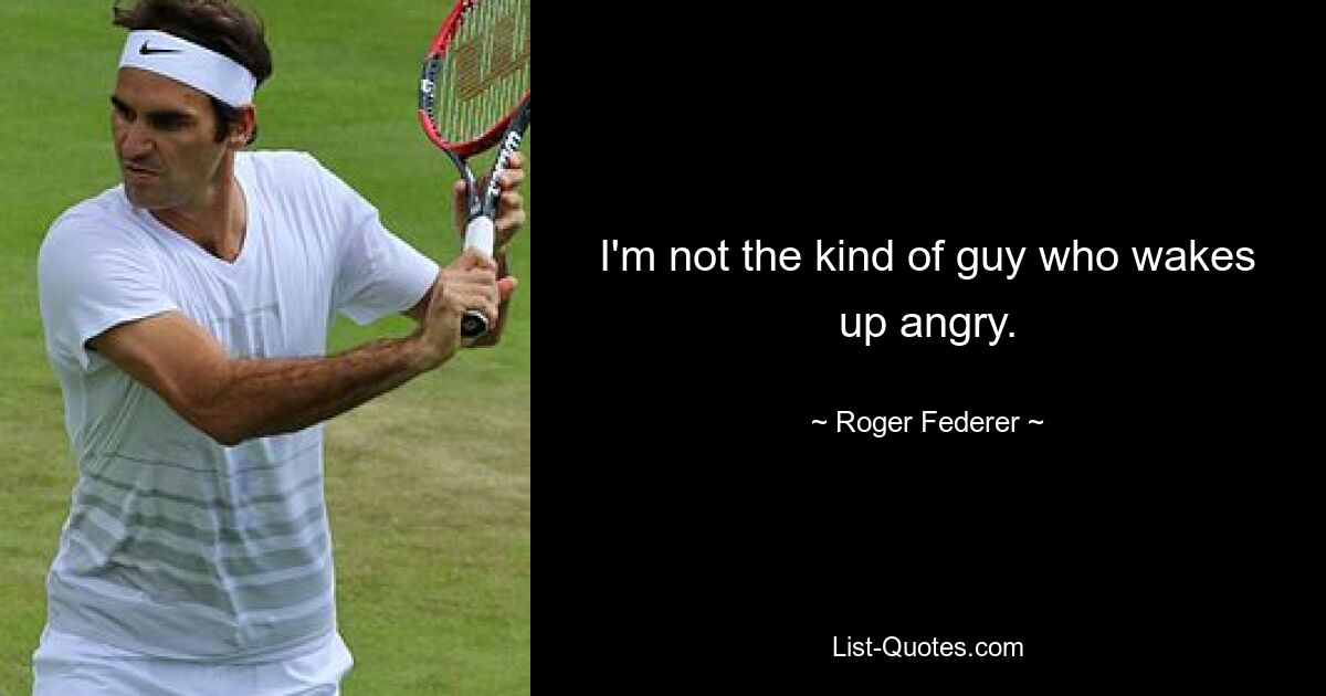 I'm not the kind of guy who wakes up angry. — © Roger Federer