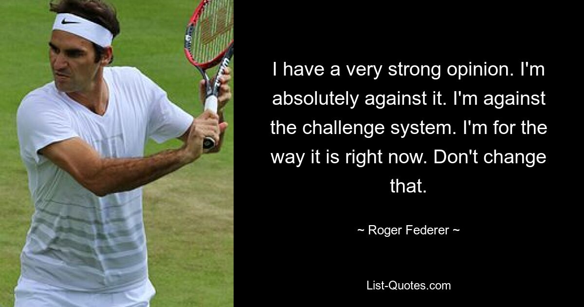 I have a very strong opinion. I'm absolutely against it. I'm against the challenge system. I'm for the way it is right now. Don't change that. — © Roger Federer