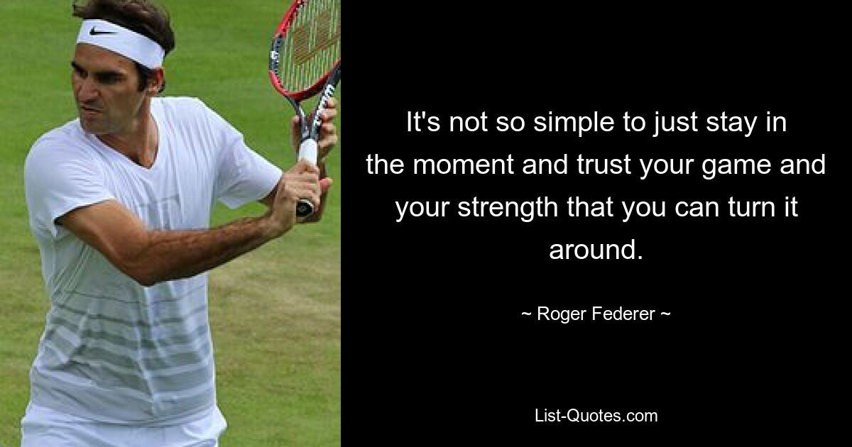 It's not so simple to just stay in the moment and trust your game and your strength that you can turn it around. — © Roger Federer