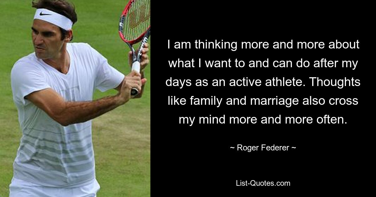 I am thinking more and more about what I want to and can do after my days as an active athlete. Thoughts like family and marriage also cross my mind more and more often. — © Roger Federer