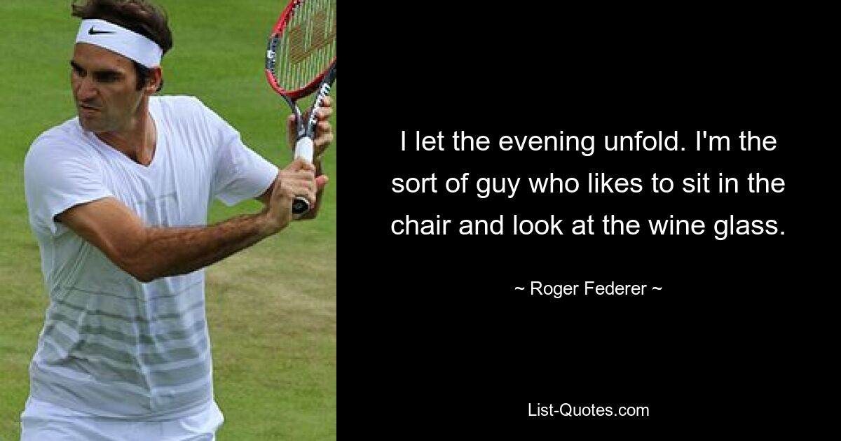 I let the evening unfold. I'm the sort of guy who likes to sit in the chair and look at the wine glass. — © Roger Federer