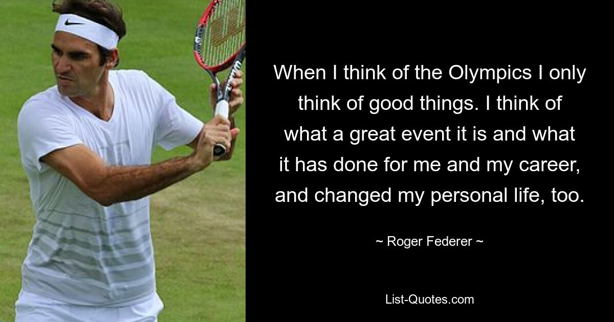 When I think of the Olympics I only think of good things. I think of what a great event it is and what it has done for me and my career, and changed my personal life, too. — © Roger Federer