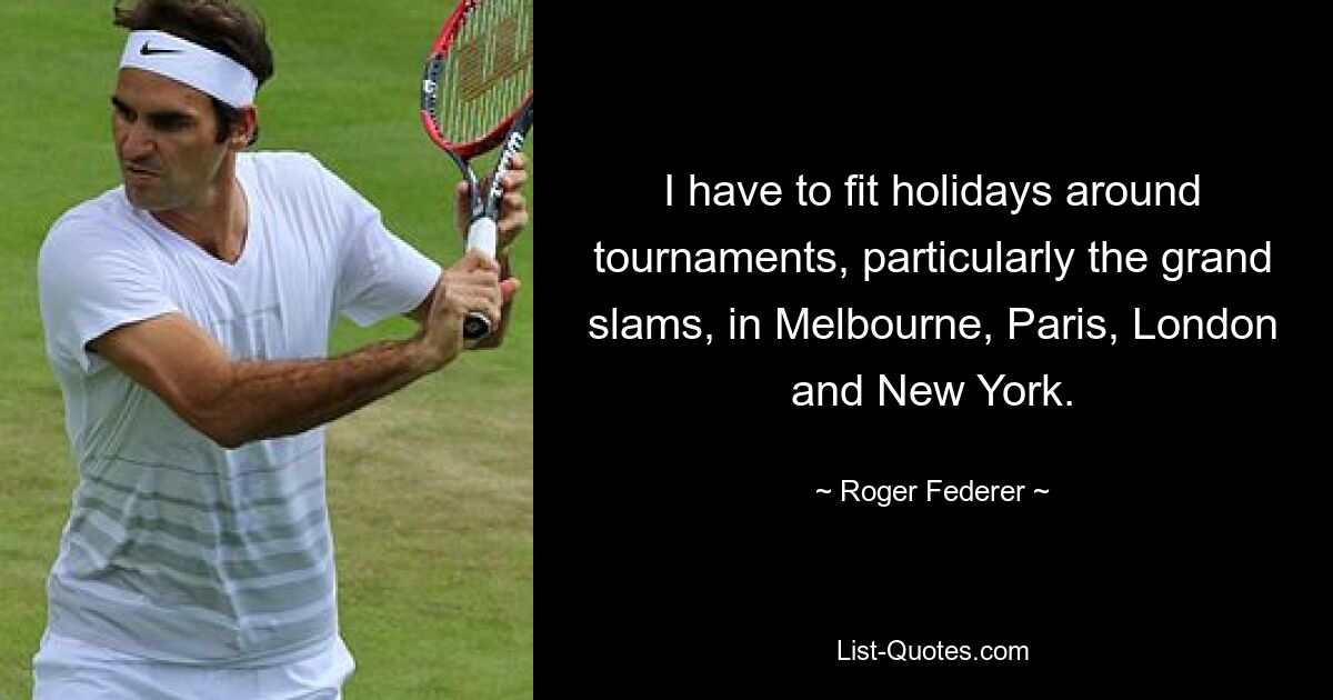 I have to fit holidays around tournaments, particularly the grand slams, in Melbourne, Paris, London and New York. — © Roger Federer