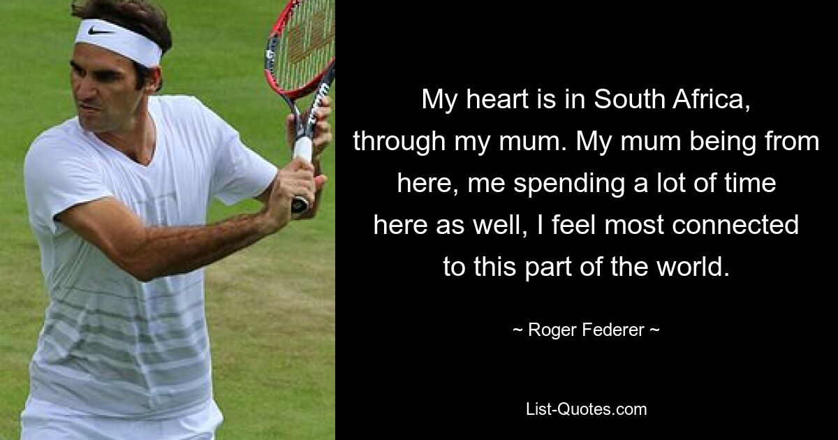 My heart is in South Africa, through my mum. My mum being from here, me spending a lot of time here as well, I feel most connected to this part of the world. — © Roger Federer