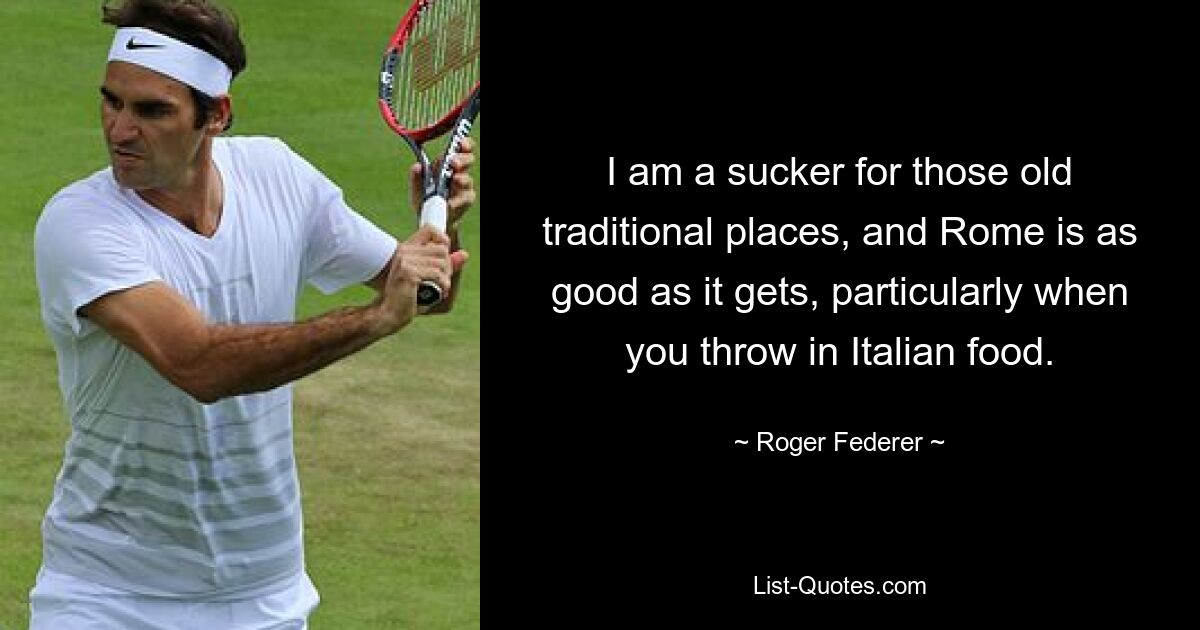 I am a sucker for those old traditional places, and Rome is as good as it gets, particularly when you throw in Italian food. — © Roger Federer